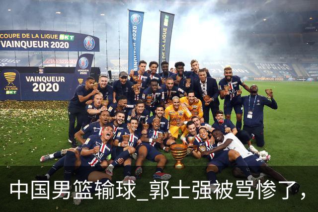 中国男篮输球 郭士强被骂惨了，若无缘第二阶段 下课将毫无悬念！