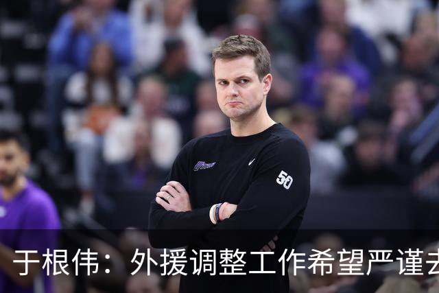 于根伟：外援调整工作希望严谨去做，靠数据支撑而非教练组喜好