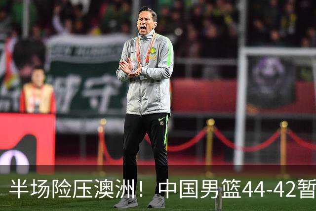 半场险压澳洲！中国男篮44-42暂时领先，王俊杰7分4板2助撑起锋线