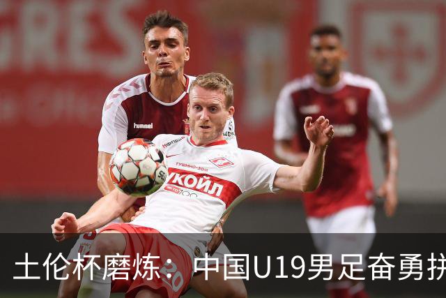 土伦杯磨炼：中国U19男足奋勇拼搏 技术与斗志同显风采