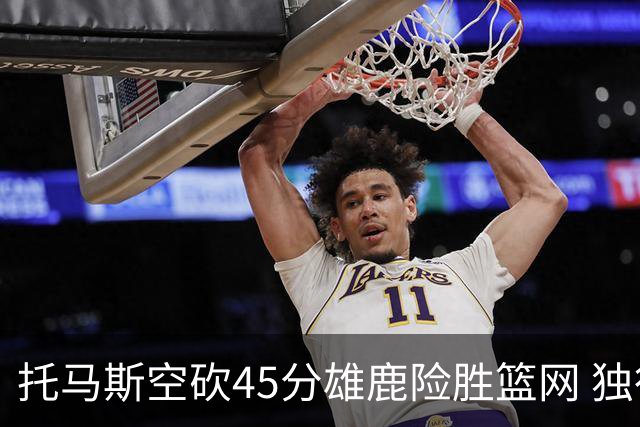 托马斯空砍45分雄鹿险胜篮网 独行侠力克魔术