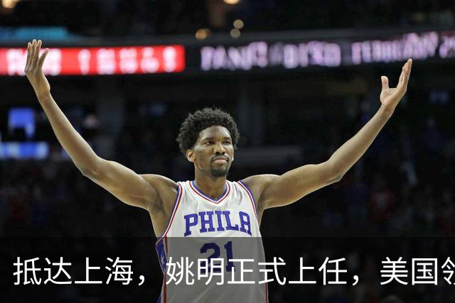 抵达上海，姚明正式上任，美国领事馆任命，亮相新岗位，薪酬曝光