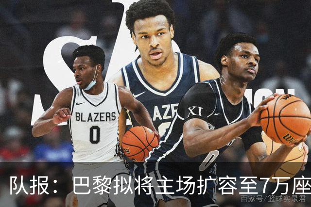 队报：巴黎拟将主场扩容至7万座，打造媲美欧洲豪门的现代化球场